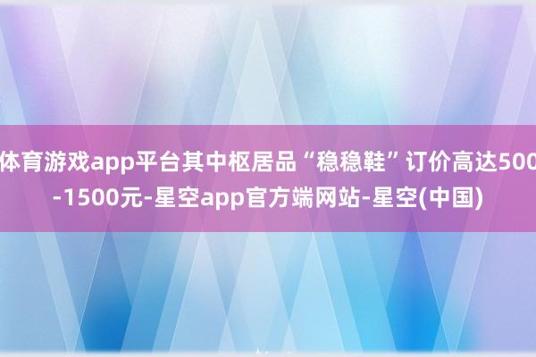 体育游戏app平台其中枢居品“稳稳鞋”订价高达500-1500元-星空app官方端网站-星空(中国)