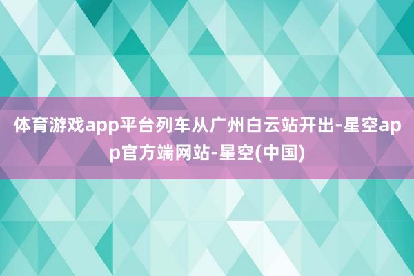 体育游戏app平台列车从广州白云站开出-星空app官方端网站-星空(中国)