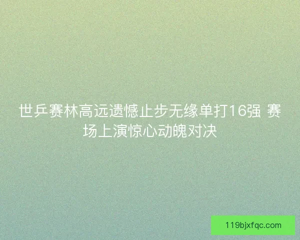 世乒赛林高远遗憾止步无缘单打16强 赛场上演惊心动魄对决