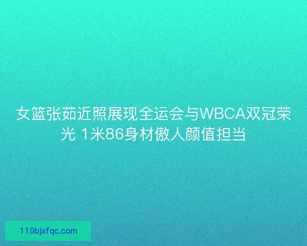 女篮张茹近照展现全运会与WBCA双冠荣光 1米86身材傲人颜值担当