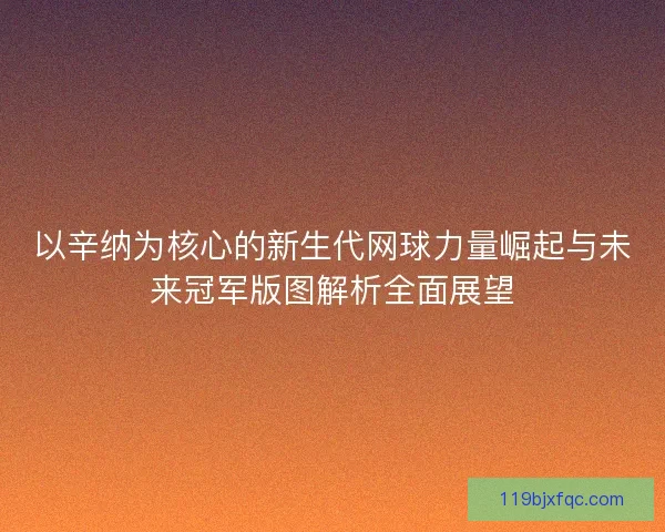 以辛纳为核心的新生代网球力量崛起与未来冠军版图解析全面展望