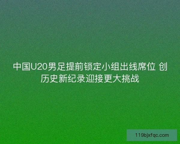 中国U20男足提前锁定小组出线席位 创历史新纪录迎接更大挑战
