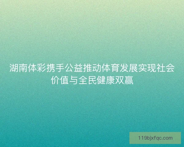 湖南体彩携手公益推动体育发展实现社会价值与全民健康双赢