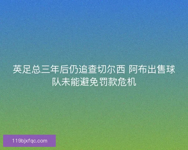 英足总三年后仍追查切尔西 阿布出售球队未能避免罚款危机 英足总三年后仍追查切尔西 阿布出售球队未能避免罚款危机
