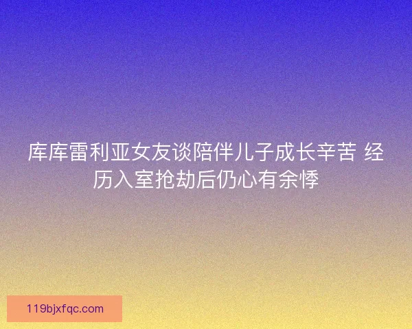 库库雷利亚女友谈陪伴儿子成长辛苦 经历入室抢劫后仍心有余悸