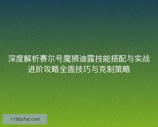 深度解析赛尔号魔狮迪露技能搭配与实战进阶攻略全面技巧与克制策略