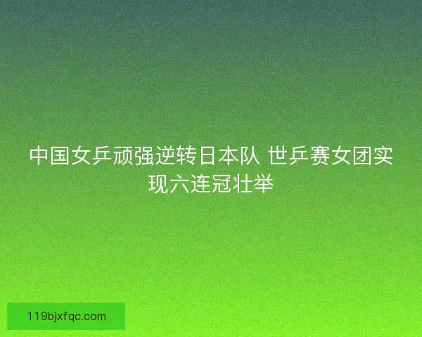 中国女乒顽强逆转日本队 世乒赛女团实现六连冠壮举