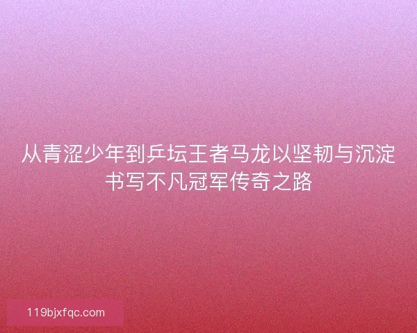 从青涩少年到乒坛王者马龙以坚韧与沉淀书写不凡冠军传奇之路