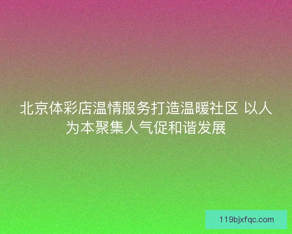 北京体彩店温情服务打造温暖社区 以人为本聚集人气促和谐发展