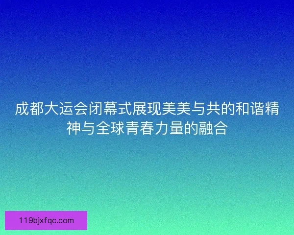 成都大运会闭幕式展现美美与共的和谐精神与全球青春力量的融合