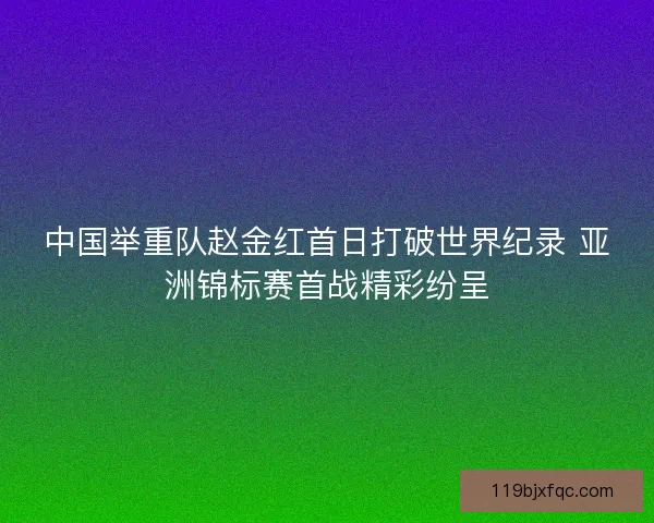 中国举重队赵金红首日打破世界纪录 亚洲锦标赛首战精彩纷呈