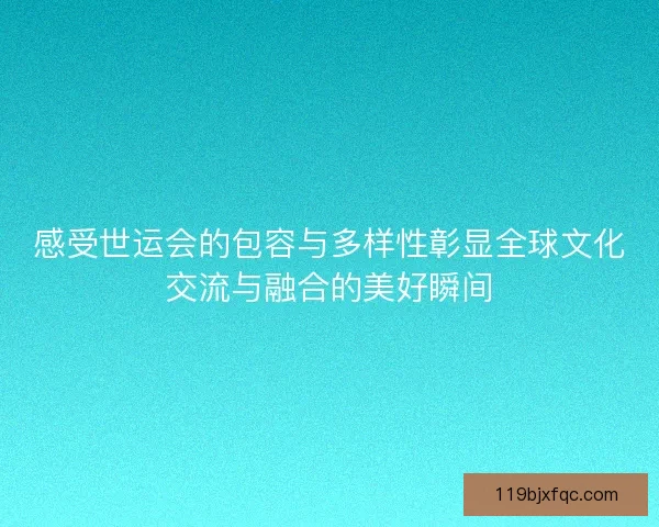 感受世运会的包容与多样性彰显全球文化交流与融合的美好瞬间