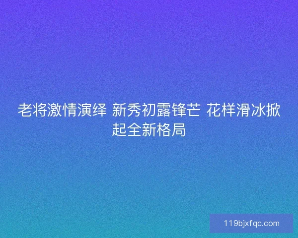 老将激情演绎 新秀初露锋芒 花样滑冰掀起全新格局