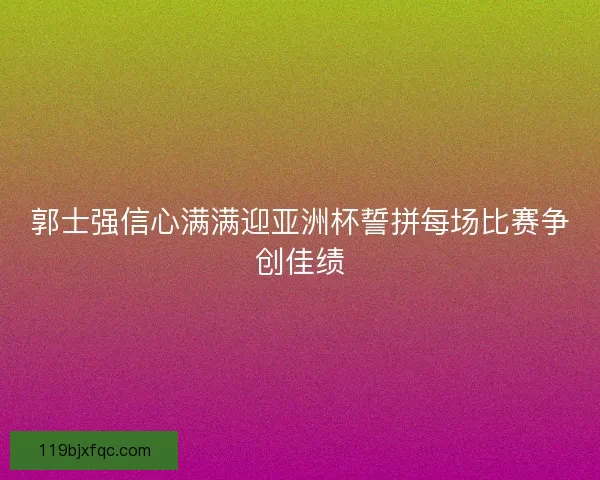 郭士强信心满满迎亚洲杯誓拼每场比赛争创佳绩